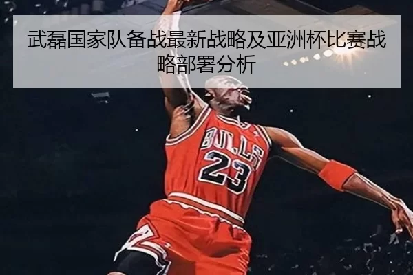 武磊国家队备战最新战略及亚洲杯比赛战略部署分析